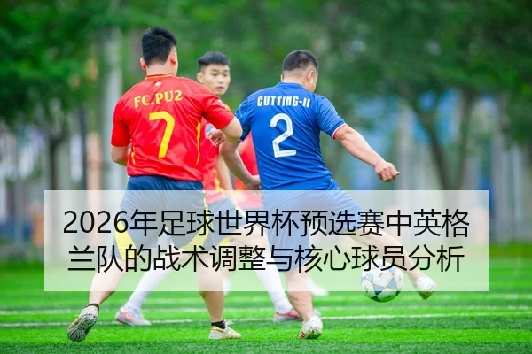 2026年足球世界杯预选赛中英格兰队的战术调整与核心球员分析
