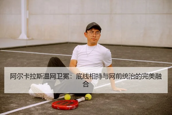阿尔卡拉斯温网卫冕：底线相持与网前统治的完美融合