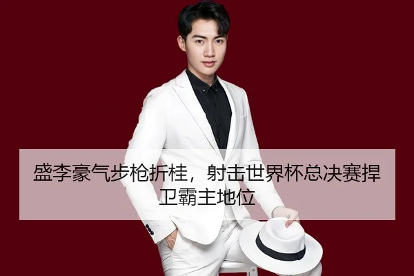 盛李豪气步枪折桂，射击世界杯总决赛捍卫霸主地位