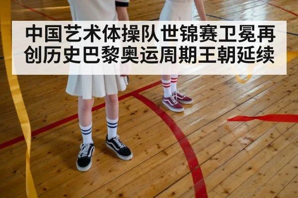中国艺术体操队世锦赛卫冕再创历史巴黎奥运周期王朝延续